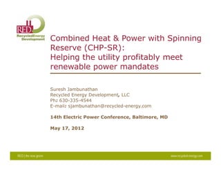 Combined Heat & Power with Spinning
Reserve (CHP-SR):
Helping the utility profitably meet
renewable power mandates
Suresh Jambunathan
Recycled Energy Development LLCRecycled Energy Development, LLC
Ph: 630-335-4544
E-mail: sjambunathan@recycled-energy.com
14th Electric Power Conference Baltimore MD14th Electric Power Conference, Baltimore, MD
May 17, 2012
RED | the new green www.recycled-energy.com
 