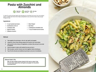 11
Prep Time
20 mins
Cook Time
20 mins
Servings
4
Deluxe Cook’s Tip
Why not add a grilled chicken breast to the meal to make it that
bit more tasty, simply flavor with garlic and pepper for the perfect
accompaniment?
•	 ¼ cup of grated parmesan
•	 2 tablespoons olive oil
•	 ½ teaspoon Salt
•	 2 gloves of garlic
•	 1 Medium zucchini
•	 Black Pepper
•	 8oz Pasta
•	 2 tablespoons shredded mint
•	 ¼ cup of toasted almond slices
1.	 Toss together the parmesan, olive oil, salt, garlic and pepper.
2.	 Using the 1.5mm slicer fitting, prepare the zucchini into round slices.
3.	 Add zucchini to the mixture of ingredients, combine fully and put to one side
for 20mins.
4.	 Cook the pasta in water until cooked the way you love it.
5.	 Mix the pasta, zucchini mixture and mint together before dividing up.
6.	 Top off with almonds and additional parmesan and serve immediately.
In need of a quick and easy pasta meal that gives you more flavor and color, this is the perfect
option. A healthy dish that is full of flavor and perfect for any lunchtime meal to help you get
through the day.
Pasta with Zucchini and
Almonds
Ingredients
Method
 