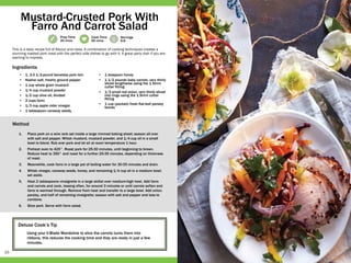 15
Prep Time
20 mins
Cook Time
90 mins
Servings
6-8
Deluxe Cook’s Tip
Using your V-Blade Mandoline to slice the carrots turns them into
ribbons, this reduces the cooking time and they are ready in just a few
minutes.
•	 1, 3-3 1/2-pound boneless pork loin
•	 Kosher salt, freshly ground pepper
•	 1 cup whole grain mustard
•	 1/4 cup mustard powder
•	 1/2 cup olive oil, divided
•	 2 cups farro
•	 1/3 cup apple cider vinegar
•	 1 tablespoon caraway seeds,
•	 1 teaspoon honey
•	 1 1/2 pounds baby carrots, very thinly
sliced lengthwise using the 1.5mm
cutter fitting
•	 1/2 small red onion, very thinly sliced
into rings using the 1.5mm cutter
fitting
•	 1 cup (packed) fresh flat-leaf parsley
leaves
1.	 Place pork on a wire rack set inside a large rimmed baking sheet; season all over
with salt and pepper. Whisk mustard, mustard powder, and 1/4 cup oil in a small
bowl to blend. Rub over pork and let sit at room temperature 1 hour.
2.	 Preheat oven to 425°. Roast pork for 25-30 minutes, until beginning to brown.
Reduce heat to 350° and roast for a further 25-35 minutes, depending on thickness
of roast.
3.	 Meanwhile, cook farro in a large pot of boiling water for 30-35 minutes and drain.
4.	 Whisk vinegar, caraway seeds, honey, and remaining 1/4 cup oil in a medium bowl;
set aside.
5.	 Heat 2 tablespoons vinaigrette in a large skillet over medium-high heat. Add farro
and carrots and cook, tossing often, for around 3 minutes or until carrots soften and
farro is warmed through. Remove from heat and transfer to a large bowl. Add onion,
parsley, and half of remaining vinaigrette; season with salt and pepper and toss to
combine.
6.	 Slice pork. Serve with farro salad.
This is a tasty recipe full of flavour and class. A combination of cooking techniques creates a
stunning roasted pork meal with the perfect side dishes to go with it. A great party dish if you are
wanting to impress.
Mustard-Crusted Pork With
Farro And Carrot Salad
Ingredients
Method
 
