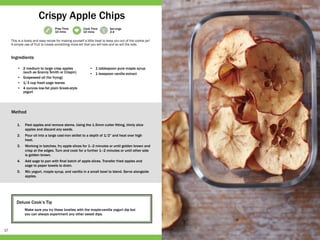 17
Prep Time
10 mins
Cook Time
10 mins
Servings
2-4
Deluxe Cook’s Tip
Make sure you try these lovelies with the maple-vanilla yogurt dip but
you can always experiment any other sweet dips.
•	 2 medium to large crisp apples
(such as Granny Smith or Crispin)
•	 Grapeseed oil (for frying)
•	 1/3 cup fresh sage leaves
•	 4 ounces low-fat plain Greek-style
yogurt
•	 1 tablespoon pure maple syrup
•	 1 teaspoon vanilla extract
1.	 Peel apples and remove stems. Using the 1.5mm cutter fitting, thinly slice
apples and discard any seeds.
2.	 Pour oil into a large cast-iron skillet to a depth of 1/2” and heat over high
heat.
3.	 Working in batches, fry apple slices for 1–2 minutes or until golden brown and
crisp at the edges. Turn and cook for a further 1–2 minutes or until other side
is golden brown.
4.	 Add sage to pan with final batch of apple slices. Transfer fried apples and
sage to paper towels to drain.
5.	 Mix yogurt, maple syrup, and vanilla in a small bowl to blend. Serve alongside
apples.
This is a lovely and easy recipe for making yourself a little treat to keep you out of the cookie jar!
A simple use of fruit to create something more-ish that you will love and so will the kids.
Crispy Apple Chips
Ingredients
Method
 