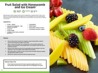 20
Prep Time
20 mins
Cook Time
- -
Servings
2-4
Deluxe Cook’s Tip
A fruit salad can be served with many amazing naughty puds so don’t
limit yourself, add this easy to prepare dish to any pudding at your party.
•	 4 kiwis – peeled
•	 1 punnet of strawberries – tops
cleaned and washed
•	 2 peaches
•	 1 large mango
•	 2 apples of your choice, cored and
skin left on
•	 2 granadillas
•	 Edible flowers
•	 Good quality vanilla ice cream
•	 2 chocolate crunchies, crushed
1.	 Peel and slice all the fruit with the mandoline, except the granadillas, using the
1.5mm cutter fitting and arrange on each plate.
2.	 When it comes to the softer fruit try slicing them on the mandoline without the
support of the hand guard, as this applies quite a lot of pressure. Take extra care if
using this technique.
3.	 Remove all the seeds and juice from the granadillas and place dollops on the fruit,
especially on top of the apples, which helps prevent browning.
4.	 Add a good scoop of vanilla ice cream on top of each fruit salad. Whenever possible
use good quality vanilla ice cream.
5.	 Sprinkle the crushed crunchie over each fruit salad and serve.
Making dessert doesn’t always require pre-lunch preparations, especially when a fresh, citrus
feast is on the cards. Mandolines make light work of fruit prepping, so your fruit salad slaving
becomes a thing of the past. Who can resist this one with a dollop of ice cream and a crumbling
of crunchies?
Fruit Salad with Honeycomb
and Ice Cream
Ingredients
Method
 