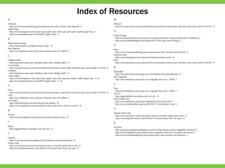 Index of Resources
A
Almonds
http://www.womenshealthmag.com/recipes/penne-with-zucchini-and-almonds 11
Apple Chips
http://www.bonappetit.com/recipe/crispy-apple-chips-with-sage-and-maple-vanilla-yogurt-dip 17
http://www.marthastewart.com/1050671/apple-chips 17
B
Baked Banana Chips
http://naturallyella.com/baked-banana-chips/ 19
Beer-Battered
http://www.thekitchn.com/recipe-beer-battered-cajun-fri-140862 8
C
Cabbage Salad
http://skinnyms.com/crispy-chickpea-cakes-with-cabbage-salad/ 12
Carrot Salad
http://www.epicurious.com/recipes/food/views/mustard-crusted-pork-with-farro-and-carrot-salad-51155310 15
Chickpea
http://skinnyms.com/crispy-chickpea-cakes-with-cabbage-salad/ 12
Crispy Apple
http://www.bonappetit.com/recipe/crispy-apple-chips-with-sage-and-maple-vanilla-yogurt-dip 17, 18
http://www.marthastewart.com/1050671/apple-chips 17, 18
F
Farro
http://www.epicurious.com/recipes/food/views/mustard-crusted-pork-with-farro-and-carrot-salad-51155310 15
Fries
http://www.thekitchn.com/recipe-beer-battered-cajun-fri-140862 8
Fruit Salad
http://orderbtbonline.com/fresh-sliced-fruit-display/ 20
https://www.yuppiechef.com/spatula/fruit-salad-with-honey-comb-ice-cream/ 20
H
Herbed
http://www.bonappetit.com/recipe/mini-herbed-pommes-anna 18
I
Italian
http://aggieskitchen.com/italian-style-stir-fry/ 13
L
Layered
http://www.thecomfortofcooking.com/2010/08/layered-ratatouille.html 14
Lemon Cake
http://www.myrecipes.com/recipe/meyer-lemon-cornmeal-upside-down-cake 21
http://www.tinypineconenyc.com/2016/07/15/a-lemon-blast-from-the-past/ 21
M
Mustard
http://www.epicurious.com/recipes/food/views/mustard-crusted-pork-with-farro-and-carrot-salad-51155310 15
O
Onion Strings
http://www.foodnetwork.com/recipes/ree-drummond/onion-strings-recipe.html?oc=linkback 9
http://www.hotforfoodblog.com/recipes/2014/7/28/crispy-onion-strings 9
P
Pasta
http://www.womenshealthmag.com/recipes/penne-with-zucchini-and-almonds 11
Pommes Anna
http://www.bonappetit.com/recipe/mini-herbed-pommes-anna 18
Pork
http://www.epicurious.com/recipes/food/views/mustard-crusted-pork-with-farro-and-carrot-salad-51155310 15
R
Ratatouille
http://www.thecomfortofcooking.com/2010/08/layered-ratatouille.html 14
Root Vegetable
http://www.thekitchn.com/recipe-root-vegetable-slaw-wit-1-138507 7
S
Slaw
http://www.thekitchn.com/recipe-root-vegetable-slaw-wit-1-138507 7
Stir Fry
http://aggieskitchen.com/italian-style-stir-fry/ 13
Sweet Potato Fries
http://www.thekitchn.com/recipe-chilispiked-sweet-potat-83957 5
http://www.wholefamilystrong.com/2012/07/17/sweet-potato-coins/ 5
U
Upside-Down Cake
http://www.myrecipes.com/recipe/meyer-lemon-cornmeal-upside-down-cake 21
http://www.tinypineconenyc.com/2016/07/15/a-lemon-blast-from-the-past/ 21
Z
Zucchini
http://gcsauciertastethefood.blogspot.co.uk/2012/08/minted-zucchini-tagliatelle-with.html 6
http://www.bonappetit.com/recipe/zucchini-tagliatelle-with-mint-cucumber-and-lemon 6
http://www.womenshealthmag.com/recipes/penne-with-zucchini-and-almonds 11
 
