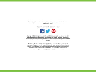 ‘If you enjoyed these recipes please visit www.deluxecook.com and subscribe to our
newsletter for more!’
‘You can also connect with us on social media.’
Copyright © 2016 All rights reserved. No part of this book may be reproduced, stored in
a retrieval system, or transmitted in any form or by any means, electronic, mechanical,
photocopying, recording, scanning, or otherwise, without the prior written permission of the
publisher.
Disclaimer - All the material contained in this book is provided for educational and
informational purposes only. No responsibility can be taken for any results or outcomes
resulting from the use of this material. While every attempt has been made to provide
information that is both accurate and effective, the author does not assume any
responsibility for the accuracy or use/misuse of this information.
 