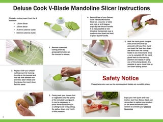 3
Deluxe Cook V­-Blade Mandoline Slicer Instructions
Choose a cutting insert from the 4
available:
•	 1.5mm Slicer
•	 3.5mm Slicer
•	 3x3mm Julienne Cutter
•	 6x6mm Julienne Cutter
1.	 Remove unwanted
cutting insert by
pressing the button on
the reverse to release.
2.	 Replace with your chosen
cutting insert by hooking
the clip on the pointed end
into the hole beneath the
stainless steel v­blade and
then press the insert down
flat into place.
3.	 Firmly push your chosen fruit
or vegetable onto the spikes
of the included hand guard.
It may be necessary to
place firmer food items on
a cutting board and pushing
the spikes down onto it with
a little pressure.
5.	 Hold the hand guard (longest
side across the slicer as
pictured) with your free hand
and push the food item down
the slicer onto the cutting
blade in one movement. Once
a cut is complete lift the hand
guard back to the starting
position and repeat. If using
one of the slicing blades it is
possible to use a more fluid up
and down sliding action.
Safety Notice
Please take extra care as the stainless-steel blades are incredibly sharp.
Enjoy your new quick and easy
kitchen tool from Deluxe Cook and
remember to register your product
on the www.deluxecook.com
website to activate your Lifetime
Guarantee
4.	 Rest the feet of your Deluxe
Cook V-­Blade Mandoline
Slicer on a counter or table
and hold at a 45 degree
angle by the silicone handle.
It is also possible to rest
the slicer horizontally over a
medium sized bowl and hold
in place by the handle.
 