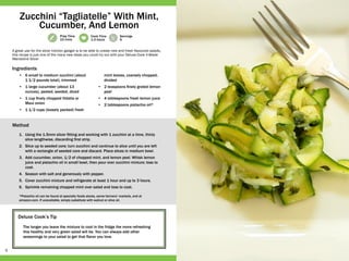 6
Prep Time
15 mins
Cook Time
1-3 hours
Servings
6
Deluxe Cook’s Tip
The longer you leave the mixture to cool in the fridge the more refreshing
this healthy and very green salad will be. You can always add other
seasonings to your salad to get that flavor you love.
•	 6 small to medium zucchini (about
1 1/2 pounds total), trimmed
•	 1 large cucumber (about 13
ounces), peeled, seeded, diced
•	 1 cup finely chopped Vidalia or
Maui onion
•	 1 1/2 cups (loosely packed) fresh
mint leaves, coarsely chopped,
divided
•	 2 teaspoons finely grated lemon
peel
•	 4 tablespoons fresh lemon juice
•	 2 tablespoons pistachio oil*
1.	 Using the 1.5mm slicer fitting and working with 1 zucchini at a time, thinly
slice lengthwise, discarding first strip.
2.	 Slice up to seeded core; turn zucchini and continue to slice until you are left
with a rectangle of seeded core and discard. Place slices in medium bowl.
3.	 Add cucumber, onion, 1/2 of chopped mint, and lemon peel. Whisk lemon
juice and pistachio oil in small bowl, then pour over zucchini mixture; toss to
coat.
4.	 Season with salt and generously with pepper.
5.	 Cover zucchini mixture and refrigerate at least 1 hour and up to 3 hours.
6.	 Sprinkle remaining chopped mint over salad and toss to coat.
*Pistachio oil can be found at specialty foods stores, some farmers’ markets, and at
amazon.com. If unavailable, simply substitute with walnut or olive oil.
A great use for the slicer kitchen gadget is to be able to create new and fresh flavoured salads,
this recipe is just one of the many new ideas you could try out with your Deluxe Cook V­-Blade
Mandoline Slicer
Zucchini “Tagliatelle” With Mint,
Cucumber, And Lemon
Ingredients
Method
 