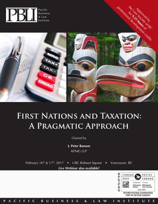 P A C I F I C B U S I N E S S & L A W I N S T I T U T E
First Nations and Taxation:
A Pragmatic Approach
February 16th
& 17th
, 2017  •  UBC Robson Square  •  Vancouver, BC
Live Webinar also available!
Chaired by
J. Peter Ranson
KPMG LLP
Approved
by
the
Law
Society
ofBC
for9.25
hoursof
professionaldevelopm
entcredits
 