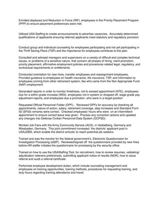 Enrolled displaced and Reduction in Force (RIF), employees in the Priority Placement Program
(PPP) to ensure placement preferences were met.
Utilized USA Stafﬁng to create announcements to advertise vacancies. Accurately determined
qualiﬁcations of applicants ensuring referred applicants meet statutory and regulatory provision.
Conduct group and individual counseling for employees participating and not yet participating in
the Thrift Saving Plans (TSP) and the importance for employees contribute to the plan.
Consulted and advised managers and supervisors on a variety of difﬁcult and complex technical
issues, or problems of a sensitive nature, that concern all phases of hiring, merit promotion,
priority placement, afﬁrmative employment policies and procedures related legal, regulatory, and
contractual requirements or entitlements.
Conducted orientation for new hires, transfer employees and reassignment employees.
Provided guidance to employees on health insurance, life insurance, TSP, and information to
employees coming from other retirement system, like who came from the Non Appropriate Fund
(NAF) employment.
Generated reports in order to monitor timeliness, not to exceed appointment (NTE), employees
due for a within grade increase (WGI), employees not in system or dropped off, wage grade pay
adjustment reports, and employees due a promotion, who were in a target position
Requested Ofﬁcial Personnel Folder (OPF),. Reviewed OPFs for accuracy by checking all
appointments, nature of action, salary, retirement coverage, step increases and Standard Form
50 (SF50) remarks were correct. Checked employees’ hours who were on an intermittent
appointment to ensure correct leave was given. Process any correction actions and updated
any changes into Defense Civilian Personnel Data System (DCPSD).
Worked Job Fairs with the Army Community Service (ACS), in Heildelberg, Germany and
Wiesbaden, Germany. This joint commitment increased the districts’ applicant pool in
USAJOBS, which enable the district schools’ to reach potential job seekers.
Trained and was the monitor for the federal government’s, Electronic Questionnaire for
Investigation Processing (eQIP). Reviewed/signed off the questionnaire provided by new hires
before HR staffer initiates the questionnaire for processing by the security ofﬁce.
Trained on how to use the USAStafﬁng Tool, for recruitment, how to review resumes, validating/
adjudication veterans preferences, submitting applicant notice of results (NOR), how to issue
referral and audit a referral certiﬁcate.
Performed employee development duties, which include counseling management and
employees on training opportunities, training methods, procedures for requesting training, and
duty hours regarding training attendance and travel.
 