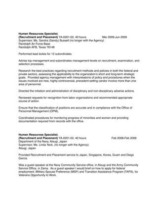 Human Resources Specialist,
(Recruitment and Placement) YA-0201-02, 40 hours Mar 2009-Jun 2009
Supervisor, Ms. Sandra (Sandy) Bussell (no longer with the Agency)
Randolph Air Force Base
Randolph AFB, Texas 78148
Performed lead duties for 12 subordinates.
Advise top management and subordinates management levels on recruitment, examination, and
selection processes.
Research the best practices regarding recruitment methods and policies in both the federal and
private sectors, assessing the applicability to the organization’s short and long-term strategic
goals. Provided agency management with interpretations of policy and procedures when the
issues involved are new, highly controversial, precedent setting candor involve more than one
area of personnel.
Directed the initiation and administration of disciplinary and non-disciplinary adverse actions.
Reviewed requests for recognition from labor organizations and recommended appropriate
course of action.
Ensure that the classiﬁcation of positions are accurate and in compliance with the Ofﬁce of
Personnel Management (OPM).
Coordinated procedures for monitoring progress of minorities and women and providing
documentation required from records with the ofﬁce.
Human Resources Specialist,
(Recruitment and Placement) YA-0201-02, 40 hours Feb 2008-Feb 2009
Department of the Navy, Atsugi, Japan
Supervisor, Ms. Linda Yeck, (no longer with the Agency)
Atsugi, Japan
Provided Recruitment and Placement service to Japan, Singapore, Korea, Guam and Diego
Garcia.
Was a guest speaker at the Navy Community Service ofﬁce, in Atsugi and the Army Community
Service Ofﬁce, in Zama. As a guest speaker I would brief on how to apply for federal
employment, Military Spouse Preference (MSP) and Transition Assistance Program (TAPS), for
Veterans Opportunity to Work.
 