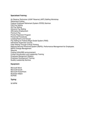 Specialized Training:
Air Reserve Technician (USAF Reserve) (ART) Stafﬁng Workshop
Retirement Coding
Federal Employee Retirement System (FERS) Seminar
FAS Pay Setting
AS Pay Setting
Advance Pay Setting
Afﬁrmative Employment
Premium Pay
Priority Placement Program
Personnel Procedures
Leading/Teams and Groups
Pay Setting for Federal Wage Grade System (FWS)
Interactive Supervisor Course
Clear Writing Through Critical Thinking
National Security Personnel System (NSPS), Performance Management for Employees
NSPS Change Management
Resume
Posting USAJOBS announcement
Civilian Acculturation and Leadership Training
Employee Mangement Relation
Employee Development Training
Quality Leadership Seminar
Equipment:
Microsoft Word
Microsoft Excell
Microsoft PowerPoint
Business Object
DCPDS
Typing:
50 WPM
 