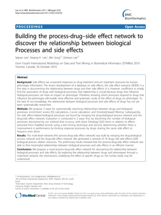 PROCEEDINGS Open Access
Building the process-drug–side effect network to
discover the relationship between biological
Processes and side effects
Sejoon Lee1
, Kwang H Lee1
, Min Song2*
, Doheon Lee1*
From Fourth International Workshop on Data and Text Mining in Biomedical Informatics (DTMBio) 2010
Toronto, Canada. 26 October 2010
Abstract
Background: Side effects are unwanted responses to drug treatment and are important resources for human
phenotype information. The recent development of a database on side effects, the side effect resource (SIDER), is a
first step in documenting the relationship between drugs and their side effects. It is, however, insufficient to simply
find the association of drugs with biological processes; that relationship is crucial because drugs that influence
biological processes can have an impact on phenotype. Therefore, knowing which processes respond to drugs that
influence the phenotype will enable more effective and systematic study of the effect of drugs on phenotype. To
the best of our knowledge, the relationship between biological processes and side effects of drugs has not yet
been systematically researched.
Methods: We propose 3 steps for systematically searching relationships between drugs and biological
processes: enrichment scores (ES) calculations, t-score calculation, and threshold-based filtering. Subsequently,
the side effect-related biological processes are found by merging the drug-biological process network and the
drug-side effect network. Evaluation is conducted in 2 ways: first, by discerning the number of biological
processes discovered by our method that co-occur with Gene Ontology (GO) terms in relation to effects
extracted from PubMed records using a text-mining technique and second, determining whether there is
improvement in performance by limiting response processes by drugs sharing the same side effect to
frequent ones alone.
Results: The multi-level network (the process-drug-side effect network) was built by merging the drug-biological
process network and the drug-side effect network. We generated a network of 74 drugs-168 side effects-2209
biological process relation resources. The preliminary results showed that the process-drug-side effect network was
able to find meaningful relationships between biological processes and side effects in an efficient manner.
Conclusions: We propose a novel process-drug-side effect network for discovering the relationship between
biological processes and side effects. By exploring the relationship between drugs and phenotypes through a
multi-level network, the mechanisms underlying the effect of specific drugs on the human body may be
understood.
* Correspondence: min.song@njit.edu; dhlee@kaist.ac.kr
1
Bio and Brain Engineering Department, KAIST, Daejeon 305-701, South
Korea
2
Information Systems Department, New Jersey Institute of Technology,
University Heights, Newark, USA
Full list of author information is available at the end of the article
Lee et al. BMC Bioinformatics 2011, 12(Suppl 2):S2
http://www.biomedcentral.com/1471-2105/12/S2/S2
© 2011 Lee et al; licensee BioMed Central Ltd. This is an open access article distributed under the terms of the Creative Commons
Attribution License (http://creativecommons.org/licenses/by/2.0), which permits unrestricted use, distribution, and reproduction in
any medium, provided the original work is properly cited.
 
