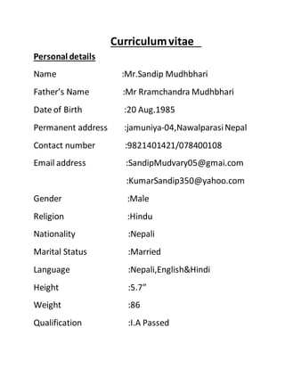 Curriculumvitae
Personal details
Name :Mr.Sandip Mudhbhari
Father’s Name :Mr Rramchandra Mudhbhari
Date of Birth :20 Aug.1985
Permanent address :jamuniya-04,NawalparasiNepal
Contact number :9821401421/078400108
Email address :SandipMudvary05@gmai.com
:KumarSandip350@yahoo.com
Gender :Male
Religion :Hindu
Nationality :Nepali
Marital Status :Married
Language :Nepali,English&Hindi
Height :5.7”
Weight :86
Qualification :I.A Passed
 