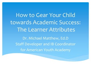How to Gear Your Child
towards Academic Success:
The Learner Attributes
Dr. Michael Matthew, Ed.D
Staff Developer and IB Coordinator
for American Youth Academy
 