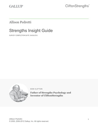 Allison Pedretti
Strengths Insight Guide
SURVEY COMPLETION DATE: 09-08-2016
DON CLIFTON
Father of Strengths Psychology and
Inventor of CliftonStrengths
(Allison Pedretti)
© 2000, 2006-2012 Gallup, Inc. All rights reserved.
1
 