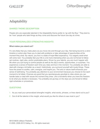 Adaptability
SHARED THEME DESCRIPTION
People who are especially talented in the Adaptability theme prefer to “go with the flow.” They tend to
be “now” people who take things as they come and discover the future one day at a time.
YOUR PERSONALIZED STRENGTHS INSIGHTS
What makes you stand out?
It’s very likely that you make plans as you move into and through your day. Not being bound to a strict
timeline or action plan frees you to deal with problems or take advantage of opportunities at the
moment they arise. By nature, you live in a state of hope-filled expectancy. You eagerly await what
will come next. You probably feel your life is a lot more interesting when you are not forced to follow
set routines, rigid rules, and/or predictable plans. Driven by your talents, you are much happier with
life when you quit trying to control people as well as the day’s events, opportunities, or surprises. You
experience a sense of freedom each time you relax and live in the moment. You probably are able to
deal with change a lot better as a result. Instinctively, you surround yourself with lovely things. These
have the power to soothe, calm, energize, and inspire you. The arts or nature itself enhances your
sense of well-being. You probably pay attention to your environment because you choose to live each
moment to its fullest. Chances are good that you spontaneously gravitate to roles where you can
handle tasks or deal with issues the moment they arise. Life is wonderful when you have the freedom
to do what you decide is necessary. You probably are grumpy on the days you are forced to follow
rigid schedules or procedures.
QUESTIONS
1. As you read your personalized strengths insights, what words, phrases, or lines stand out to you?
2. Out of all the talents in this insight, what would you like for others to see most in you?
891018835 (Allison Pedretti)
© 2000, 2006-2012 Gallup, Inc. All rights reserved.
3
 