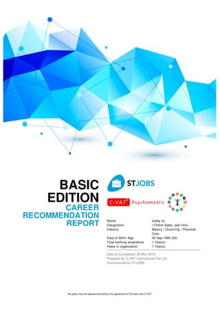 BASIC
EDITION
CAREER
RECOMMENDATION
REPORT
Name shelly liu
Designation • Online Sales, part time
Industry Beauty / Grooming / Personal
Care
Date of Birth/ Age 30 Sep 1990 (25)
Total working experience 1 Year(s)
Years in organization 1 Year(s)
Date of Completion 29 Mar 2016
Prepared by C-VAT International Pte Ltd
Comissioned by STJOBS
No parts may be reproduced without the agreement of STJobs and C-VAT
 