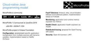 Cloud-native Java
programming model
MicroProfile.io community
MicroProfile 1.0 announced at JavaOne 2016
JAX-RS / JSON-P / CDI
MicroProfile project in Eclipse Foundation
Configuration: environment specific application
configuration from multiple sources with dynamic
updates; implementation based on Netflix
Archaius
Fault Tolerance: timeout, retry, circuit breaker,
fallback and bulkhead pattern; implementation
based on Failsafe
Monitoring: application and runtime metrics
exposed via /metrics
Health Check: application health exposed via
/health
Distributed tracing: proposal for OpenTracing
with Zipkin
Security: Open ID Connect / JWT
 