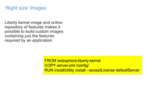 Liberty kernel image and online
repository of features makes it
possible to build custom images
containing just the features
required by an application
‘Right size’ Images
FROM websphere-liberty:kernel
COPY server.xml /config/
RUN installUtility install --acceptLicense defaultServer
 