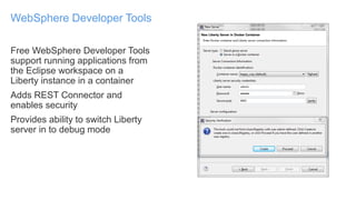 Free WebSphere Developer Tools
support running applications from
the Eclipse workspace on a
Liberty instance in a container
Adds REST Connector and
enables security
Provides ability to switch Liberty
server in to debug mode
WebSphere Developer Tools
 