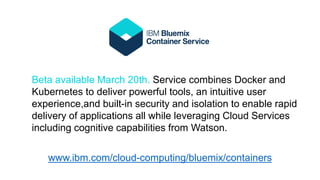 Beta available March 20th. Service combines Docker and
Kubernetes to deliver powerful tools, an intuitive user
experience,and built-in security and isolation to enable rapid
delivery of applications all while leveraging Cloud Services
including cognitive capabilities from Watson.
www.ibm.com/cloud-computing/bluemix/containers
 