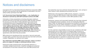 Notices and disclaimers
Copyright © 2017 by International Business Machines Corporation (IBM).
No part of this document may be reproduced or transmitted in any form
without written permission from IBM.
U.S. Government Users Restricted Rights — use, duplication or
disclosure restricted by GSA ADP Schedule Contract with IBM.
Information in these presentations (including information relating to
products that have not yet been announced by IBM) has been reviewed
for accuracy as of the date of initial publication and could include
unintentional technical or typographical errors. IBM shall have no
responsibility to update this information. This document is distributed
“as is” without any warranty, either express or implied. In no event
shall IBM be liable for any damage arising from the use of this
information, including but not limited to, loss of data, business
interruption, loss of profit or loss of opportunity. IBM products and
services are warranted according to the terms and conditions of the
agreements under which they are provided.
IBM products are manufactured from new parts or new and used parts.
In some cases, a product may not be new and may have been previously
installed. Regardless, our warranty terms apply.”
Any statements regarding IBM's future direction, intent or product
plans are subject to change or withdrawal without notice.
Performance data contained herein was generally obtained in a
controlled, isolated environments. Customer examples are presented
as illustrations of how those customers have used IBM products and
the results they may have achieved. Actual performance, cost, savings or
other results in other operating environments may vary.
References in this document to IBM products, programs, or services
does not imply that IBM intends to make such products, programs or
services available in all countries in which IBM operates or does
business.
Workshops, sessions and associated materials may have been prepared
by independent session speakers, and do not necessarily reflect the
views of IBM. All materials and discussions are provided for informational
purposes only, and are neither intended to, nor shall constitute legal or
other guidance or advice to any individual participant or their specific
situation.
It is the customer’s responsibility to insure its own compliance with legal
requirements and to obtain advice of competent legal counsel as to
the identification and interpretation of any relevant laws and regulatory
requirements that may affect the customer’s business and any actions
the customer may need to take to comply with such laws. IBM does not
provide legal advice or represent or warrant that its services or products
will ensure that the customer is in compliance with any law.
 