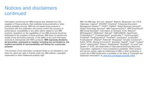 Notices and disclaimers
continued
Information concerning non-IBM products was obtained from the
suppliers of those products, their published announcements or other
publicly available sources. IBM has not tested those products in
connection with this publication and cannot confirm the accuracy of
performance, compatibility or any other claims related to non-IBM
products. Questions on the capabilities of non-IBM products should be
addressed to the suppliers of those products. IBM does not warrant the
quality of any third-party products, or the ability of any such third-party
products to interoperate with IBM’s products. IBM expressly disclaims
all warranties, expressed or implied, including but not limited to, the
implied warranties of merchantability and fitness for a particular,
purpose.
The provision of the information contained herein is not intended to, and
does not, grant any right or license under any IBM patents, copyrights,
trademarks or other intellectual property right.
IBM, the IBM logo, ibm.com, Aspera®, Bluemix, Blueworks Live, CICS,
Clearcase, Cognos®, DOORS®, Emptoris®, Enterprise Document
Management System™, FASP®, FileNet®, Global Business Services®,
Global Technology Services®, IBM ExperienceOne™, IBM SmartCloud®,
IBM Social Business®, Information on Demand, ILOG, Maximo®,
MQIntegrator®, MQSeries®, Netcool®, OMEGAMON, OpenPower,
PureAnalytics™, PureApplication®, pureCluster™, PureCoverage®,
PureData®, PureExperience®, PureFlex®, pureQuery®, pureScale®,
PureSystems®, QRadar®, Rational®, Rhapsody®, Smarter Commerce®,
SoDA, SPSS, Sterling Commerce®, StoredIQ, Tealeaf®, Tivoli® Trusteer®,
Unica®, urban{code}®, Watson, WebSphere®, Worklight®, X-Force® and
System z® Z/OS, are trademarks of International Business Machines
Corporation, registered in many jurisdictions worldwide. Other product
and service names might be trademarks of IBM or other companies. A
current list of IBM trademarks is available on the Web at "Copyright and
trademark information" at: www.ibm.com/legal/copytrade.shtml.
 