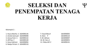 SELEKSI DAN
PENEMPATAN TENAGA
KERJA
Kelompok 2 :
1. Haura Muthia. S 1824090136 7. Faisal Maruf 1824090092
2. Amelia Samsudi 1824090098 8. Alvin P 1824090124
3. Anissa Putri. S 1824090132 9. M. Akhsan 1824090097
4. Afif Nur. F 1824090140 10. M. Heru S 1824090055
5. Hana Fakhrani 1824090094 11. Fildza Alif. Z 1824090141
6. Nadya Fitriani. S 1824090110
 