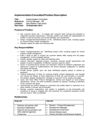 ImplementationConsultantPosition Description
Title: Implementation Consultant
Reports to: Country Manager - NZ
Location: New Zealand (with travel)
Start Date: 16 September 2013
Purpose of Position
 Key customer facing role – to engage with customer (both existing and potential) to
understand business requirements / business problem and enable the implementation of
CCMS to meet the business and clinical workflows and requirements.
 Project management/implementation of the HSAGlobal product suite, including support
for clinical process change management
 Presales support for sales and marketing team
Key Responsibilities
 Project manage/implement the HSAGlobal product suite, including support for clinical
process change management
 Fulfil a range of roles to support the customer delivery effort ranging from full project
management, to QA to strategic advisory
 Provide presales support for sales and marketing team
 Capture information regarding process, functional, end-user benefit requirements and
prepare or assist in preparation of effective business cases for clients
 Assist in business/clinical process and information capture for software configuration and
deployment support for implementations and ensure proposed configuration is reviewed
and signed off internally.
 Provide domain specific input into other HSAGlobal projects (clients or internal as
assigned)
 Produce Statements of Work for customer–specific product development- and manage
and monitor the delivery of these Statements of Work (all communication to customer,
the interface between Development Manager & customer) to time, quality and budget.
 Liaise with Head Office Product Management, Service and Support on local product
requirements, issues, and other localization activities as required, including co-ordination
of any customer user group
 Communicate the product releases to customers and provide advice to customers as to
when/ whether to access new functionality
 Manage customer expectations with respect to availability of new functionality and
turnaround of issues Is engaged with end customers for a significant proportion of their
time (as close to 100% as possible)
Relationships
External Internal
• Partners and partner staff
• Business stakeholders
• External service providers and
other external agencies
• Customers
 Director – Product Development
 Development Manager
 Development & QA team
 Service Delivery team
 Product Architect and Business Analysis
 
