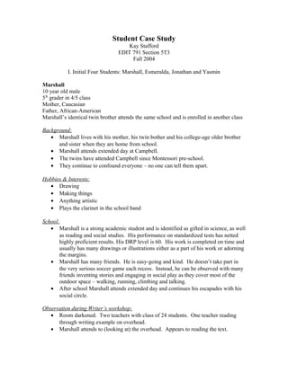 Student Case Study
Kay Stafford
EDIT 791 Section 5T3
Fall 2004
I. Initial Four Students: Marshall, Esmeralda, Jonathan and Yasmin
Marshall
10 year old male
5th
grader in 4/5 class
Mother, Caucasian
Father, African-American
Marshall’s identical twin brother attends the same school and is enrolled in another class
Background:
• Marshall lives with his mother, his twin bother and his college-age older brother
and sister when they are home from school.
• Marshall attends extended day at Campbell.
• The twins have attended Campbell since Montessori pre-school.
• They continue to confound everyone – no one can tell them apart.
Hobbies & Interests:
• Drawing
• Making things
• Anything artistic
• Plays the clarinet in the school band
School:
• Marshall is a strong academic student and is identified as gifted in science, as well
as reading and social studies. His performance on standardized tests has netted
highly proficient results. His DRP level is 60. His work is completed on time and
usually has many drawings or illustrations either as a part of his work or adorning
the margins.
• Marshall has many friends. He is easy-going and kind. He doesn’t take part in
the very serious soccer game each recess. Instead, he can be observed with many
friends inventing stories and engaging in social play as they cover most of the
outdoor space – walking, running, climbing and talking.
• After school Marshall attends extended day and continues his escapades with his
social circle.
Observation during Writer’s workshop:
• Room darkened. Two teachers with class of 24 students. One teacher reading
through writing example on overhead.
• Marshall attends to (looking at) the overhead. Appears to reading the text.
 
