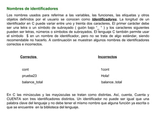 Nombres de identificadores
Los nombres usados para referirse a las variables, las funciones, las etiquetas y otros
objetos definidos por el usuario se conocen como Identificadores. La longitud de un
identificador en C puede variar entre uno y treinta dos caracteres. El primer carácter debe
ser una letra o un símbolo de subrayado ( guión bajo “_ “ ) y los caracteres siguientes
pueden ser letras, números o símbolos de subrayados. El lenguaje C también permite usar
el símbolo $ en un nombre de identificador, pero no se trata de algo estándar, siendo
recomendable no hacerlo. A continuación se muestran algunos nombres de identificadores
correctos e incorrectos.


        Correctos                                         Incorrectos


         cont                                               1cont
         prueba23                                           Hola!
         balance_total                                      balance..total


En C las minúsculas y las mayúsculas se tratan como distintas. Así, cuenta, Cuenta y
CUENTA son tres identificadores distintos. Un identificador no puede ser igual que una
palabra clave del lenguaje y no debe tener el mismo nombre que alguna función ya escrita o
que se encuentre en la biblioteca del lenguaje.
 