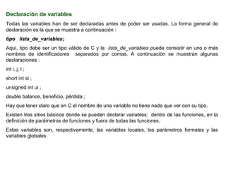 Declaración de variables
Todas las variables han de ser declaradas antes de poder ser usadas. La forma general de
declaración es la que se muestra a continuación :
tipo lista_de_variables;
Aquí, tipo debe ser un tipo válido de C y la lista_de_variables puede consistir en uno o más
nombres de identificadores separados por comas. A continuación se muestran algunas
declaraciones :
int i, j, l ;
short int si ;
unsigned int ui ;
double balance, beneficio, pérdida ;
Hay que tener claro que en C el nombre de una variable no tiene nada que ver con su tipo.
Existen tres sitios básicos donde se pueden declarar variables: dentro de las funciones, en la
definición de parámetros de funciones y fuera de todas las funciones.
Estas variables son, respectivamente, las variables locales, los parámetros formales y las
variables globales.
 