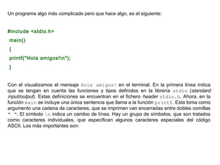 Un programa algo más complicado pero que hace algo, es el siguiente:


#include <stdio.h>
main()
{
printf("Hola amigos!n");
}


Con el visualizamos el mensaje Hola amigos! en el terminal. En la primera línea indica
que se tengan en cuenta las funciones y tipos definidos en la librería stdio (standard
input/output). Estas definiciones se encuentran en el fichero header stdio.h. Ahora, en la
función main se incluye una única sentencia que llama a la función printf. Esta toma como
argumento una cadena de caracteres, que se imprimen van encerradas entre dobles comillas
" ". El símbolo n indica un cambio de línea. Hay un grupo de símbolos, que son tratados
como caracteres individuales, que especifican algunos caracteres especiales del código
ASCII. Los más importantes son:
 