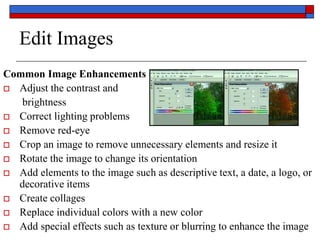 Edit Images
Common Image Enhancements or Alterations:
 Adjust the contrast and
brightness
 Correct lighting problems
 Remove red-eye
 Crop an image to remove unnecessary elements and resize it
 Rotate the image to change its orientation
 Add elements to the image such as descriptive text, a date, a logo, or
decorative items
 Create collages
 Replace individual colors with a new color
 Add special effects such as texture or blurring to enhance the image
 