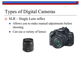 Types of Digital Cameras
 SLR – Single Lens reflex
 Allows you to make manual adjustments before
shooting
 Can use a variety of lenses
 