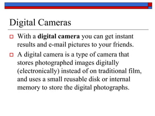 Digital Cameras
 With a digital camera you can get instant
results and e-mail pictures to your friends.
 A digital camera is a type of camera that
stores photographed images digitally
(electronically) instead of on traditional film,
and uses a small reusable disk or internal
memory to store the digital photographs.
 