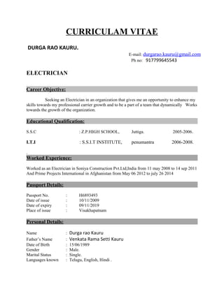 CURRICULAM VITAE
DURGA RAO KAURU.
E-mail: durgarao.kauru@gmail.com
Ph no: 917799645543
ELECTRICIAN
Career Objective:
Seeking an Electrician in an organization that gives me an opportunity to enhance my
skills towards my professional carrier growth and to be a part of a team that dynamically Works
towards the growth of the organization.
Educational Qualification:
S.S.C : Z.P.HIGH SCHOOL, Juttiga. 2005-2006.
I.T.I : S.S.I.T INSTITUTE, penumantra 2006-2008.
.
Worked Experience:
Worked as an Electrician in Soniya Construction Pvt.Ltd,India from 11 may 2008 to 14 sep 2011
And Prime Projects International in Afghanistan from May 06 2012 to july 26 2014
Passport Details:
Passport No. : H6893493
Date of issue : 10/11/2009
Date of expiry : 09/11/2019
Place of issue : Visakhapatnam
Personal Details:
Name : Durga rao Kauru
Father’s Name : Venkata Rama Setti Kauru
Date of Birth : 15/06/1989
Gender : Male.
Marital Status : Single.
Languages known : Telugu, English, Hindi .
 