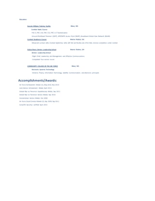 Education:
Keesler Military Training Facility Biloxi, MS
Combat Radio Course
-PSC-5, PRC-150, PRC-152, PRC-117 familiarization
-Ground Multiband Terminal (GMT), SIPR/NIPR Access Point (SNAP), Broadband Global Area Network (BGAN)
Combat Readiness Course Warner Robins, GA
-Advanced survival skills, Combat leadership skills, Self Aid and Buddy care (First Aid), mission completion under combat
Felicia Rivers Airmen Leadership School Warner Robins, GA
Airmen Leadership School
-Flight Chief, Leadership and Management and Effective Communications
-Completed Four Lenses course
COMMUNITY COLLEGE OF THE AIR FORCE Biloxi, MS
Electronic Systems Technology
-Antenna Theory, Information Technology, Satellite Communication, and electronic principals
Accomplishments/Awards:
Air Force Achievement Medal (2), May 2010, Nov 2014
Joint Service Achievement Medal, April 2012
Global War on Terrorism Expeditionary Medal, Sep 2011
Global War on Terrorism Service Medal, Sep 2010
Humanitarian Service Medal, Dec 2008
Air Force Good Conduct Medal (2), Sep 2009, Sep 2011
CompTIA Security+ certified April 2015
 