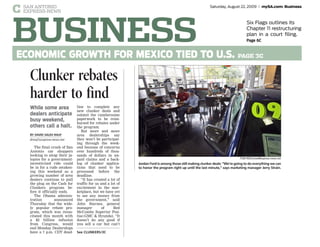 C SAN ANTONIO
EXPRESS-NEWS
Saturday, August 22, 2009 mySA.com: Business
BUSINESS
Six Flags outlines its
Chapter 11 restructuring
plan in a court filing.
Page 6C
ECONOMIC GROWTH FOR MEXICO TIED TO U.S. PAGE 3C
The final crush of San
Antonio car shoppers
looking to swap their ja-
lopies for a government-
incentivized ride could
be in for a rude awaken-
ing this weekend as a
growing number of area
dealers continue to pull
the plug on the Cash for
Clunkers program be-
fore it officially ends.
The Obama adminis-
tration announced
Thursday that the wide-
ly popular rebate pro-
gram, which was resus-
citated this month with
a $2 billion infusion
from Congress, would
end Monday. Dealerships
have a 7 p.m. CDT dead-
line to complete any
new clunker deals and
submit the cumbersome
paperwork to be reim-
bursed for rebates under
the program.
But more and more
area dealerships say
they won’t be participat-
ing through the week-
end because of concerns
over hundreds of thou-
sands of dollars in un-
paid claims and a back-
log of clunker applica-
tions that need to be
processed before the
deadline.
“It has created a lot of
traffic for us and a lot of
excitement in the mar-
ketplace, but we have yet
to see any money from
the government,” said
John Starnes, general
manager of Red
McCombs Superior Pon-
tiac-GMC & Hyundai. “It
doesn’t do any good if
you sell a car but can’t
Clunker rebates
harder to find
While some area
dealers anticipate
busy weekend,
others call a halt.
BY DAVID SALEH RAUF
drauf@express-news.net
See CLUNKERS/3C
Jordan Ford is among those still making clunker deals: “We’re going to do everything we can
to honor the program right up until the last minute,” says marketing manager Jerry Strain.
TOM REEL/treel@express-news.net
households still can’t get
fuel the economy, he said.
“Although we have
avoided the worst, diffi-
cult challenges still lie
ahead,” Bernanke told the
gathering of bankers, aca-
demics and economists.
“We must work together
to build on the gains al-
sustained economic recov-
Bernanke declares
growth is in sight
 
