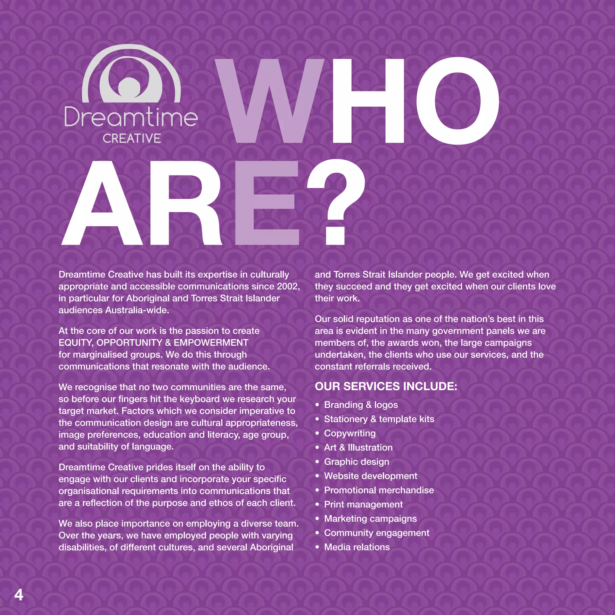 WHO
ARE?Dreamtime Creative has built its expertise in culturally
appropriate and accessible communications since 2002,
in particular for Aboriginal and Torres Strait Islander
audiences Australia-wide.
At the core of our work is the passion to create
EQUITY, OPPORTUNITY & EMPOWERMENT
for marginalised groups. We do this through
communications that resonate with the audience.
We recognise that no two communities are the same,
so before our fingers hit the keyboard we research your
target market. Factors which we consider imperative to
the communication design are cultural appropriateness,
image preferences, education and literacy, age group,
and suitability of language.
Dreamtime Creative prides itself on the ability to
engage with our clients and incorporate your specific
organisational requirements into communications that
are a reflection of the purpose and ethos of each client.
We also place importance on employing a diverse team.
Over the years, we have employed people with varying
disabilities, of different cultures, and several Aboriginal
and Torres Strait Islander people. We get excited when
they succeed and they get excited when our clients love
their work.
Our solid reputation as one of the nation’s best in this
area is evident in the many government panels we are
members of, the awards won, the large campaigns
undertaken, the clients who use our services, and the
constant referrals received.
OUR SERVICES INCLUDE:
•	 Branding & logos
•	 Stationery & template kits
•	 Copywriting
•	 Art & Illustration
•	 Graphic design
•	 Website development
•	 Promotional merchandise
•	 Print management
•	 Marketing campaigns
•	 Community engagement
•	 Media relations
4
 