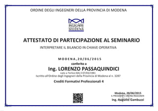 ORDINE DEGLI INGEGNERI DELLA PROVINCIA DI MODENA
ATTESTATO DI PARTECIPAZIONE AL SEMINARIO
INTERPRETARE IL BILANCIO IN CHIAVE OPERATIVA
M O D E N A , 2 0 / 0 6 / 2 0 1 5
conferito a
Ing. LORENZO PASSAQUINDICI
nato a Terlizzi BA) il 07/03/1981
Iscritto all'Ordine degli Ingegneri della Provincia di Modena al n. 3287
Crediti Formativi Professionali 4
Modena, 20/06/2015
IL PRESIDENTE ORDINE INGEGNERI
Ing. Augusto Gambuzzi
Powered byTC PDF ( www.tcpdf.org)
 