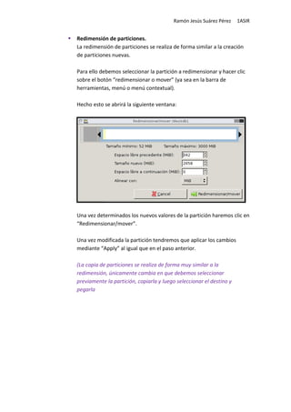 Ramón Jesús Suárez Pérez     1ASIR


Redimensión de particiones.
La redimensión de particiones se realiza de forma similar a la creación
de particiones nuevas.

Para ello debemos seleccionar la partición a redimensionar y hacer clic
sobre el botón “redimensionar o mover” (ya sea en la barra de
herramientas, menú o menú contextual).

Hecho esto se abrirá la siguiente ventana:




Una vez determinados los nuevos valores de la partición haremos clic en
“Redimensionar/mover”.

Una vez modificada la partición tendremos que aplicar los cambios
mediante “Apply” al igual que en el paso anterior.

(La copia de particiones se realiza de forma muy similar a la
redimensión, únicamente cambia en que debemos seleccionar
previamente la partición, copiarla y luego seleccionar el destino y
pegarla
 