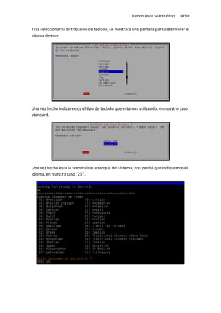 Ramón Jesús Suárez Pérez   1ASIR


Tras seleccionar la distribucion de teclado, se mostrará una pantalla para determinar el
idioma de este.




Una vez hecho indicaremos el tipo de teclado que estamos utilizando, en nuestro caso
standard.




Una vez hecho esto la terminal de arranque del sistema, nos pedirá que indiquemos el
idioma, en nuestro caso “25”.
 