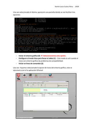 Ramón Jesús Suárez Pérez   1ASIR


Una vez seleccionado el idioma, aparecerá una pantalla donde se nos facilitan tres
opciones:




   -   Iniciar el entorno gráfico (0)   Seleccionaremos esta opción.
   -   Configurar el modo Vesa para forzar el video (1) – Este modo es util cuando el
       inicio con entorno gráfico da problemas de compatibilidad.
   -   Iniciar en linea de comandos (2)

Una vez hayamos seleccionado la opcion de inciio del entorno gráfico, este se
ejecutará y con el la aplicación GParted
 