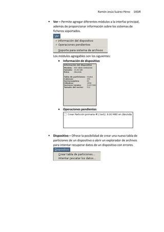 Ramón Jesús Suárez Pérez   1ASIR


Ver – Permite agregar diferentes módulos a la interfaz principal,
además de proporcionar información sobre los sistemas de
ficheros soportados.




Los módulos agregables son los siguientes:
    • Información de dispositivo




   •   Operaciones pendientes




Dispositivo – Ofrece la posibilidad de crear una nueva tabla de
particiones de un dispositivo o abrir un explorador de archivos
para intentar recuperar datos de un dispositivo con errores.
 