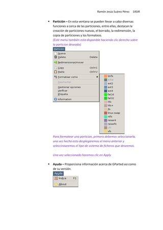 Ramón Jesús Suárez Pérez   1ASIR


Partición – En esta ventana se pueden llevar a cabo diversas
funciones a cerca de las particiones, entre ellas, destacan la
creación de particiones nuevas, el borrado, la redimensión, la
copia de particiones y los formateos.
(Este menú también esta disponible haciendo clic derecho sobre
la particion deseada).




Para formatear una particion, primero debemos seleccionarla,
una vez hecho esto desplegaremos el menú anterior y
seleccinoaremos el tipo de sistema de ficheros que deseemos.

Una vez seleccionado haremos clic en Apply

Ayuda – Proporciona información acerca de GParted asi como
de su versión.
 