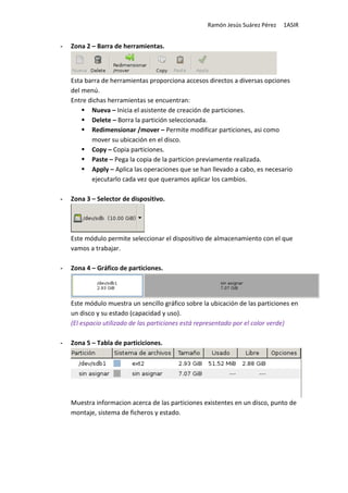 Ramón Jesús Suárez Pérez   1ASIR


-   Zona 2 – Barra de herramientas.



    Esta barra de herramientas proporciona accesos directos a diversas opciones
    del menú.
    Entre dichas herramientas se encuentran:
           Nueva – Inicia el asistente de creación de particiones.
           Delete – Borra la partición seleccionada.
           Redimensionar /mover – Permite modificar particiones, asi como
           mover su ubicación en el disco.
           Copy – Copia particiones.
           Paste – Pega la copia de la particion previamente realizada.
           Apply – Aplica las operaciones que se han llevado a cabo, es necesario
           ejecutarlo cada vez que queramos aplicar los cambios.

-   Zona 3 – Selector de dispositivo.




    Este módulo permite seleccionar el dispositivo de almacenamiento con el que
    vamos a trabajar.

-   Zona 4 – Gráfico de particiones.




    Este módulo muestra un sencillo gráfico sobre la ubicación de las particiones en
    un disco y su estado (capacidad y uso).
    (El espacio utilizado de las particiones está representado por el color verde)

-   Zona 5 – Tabla de particiciones.




    Muestra informacion acerca de las particiones existentes en un disco, punto de
    montaje, sistema de ficheros y estado.
 