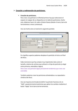 Ramón Jesús Suárez Pérez    1ASIR


Creación y redimensión de particiones.

      Creación de particiones.
      Para crear una particion en GParted primero hay que seleccionar el
      espacio sin asignar de un dispositivo en la tabla de particiones, hecho
      esto, debemos hacer clic sobre el boton Nueva (desde el menú, barra de
      herramientas o menú contextual).

      Una vez hecho esto se mostrará la siguiente pantalla:




      En el gráfico superior podemos desplazar la partición al inicio o al final
      del disco.

      Cabe mencionar que hay campos muy importantes tales como el
      tamaño, sistema de archivos que utilizará o el tipo de partición (a elegir
      entre primaria, extendida o lógica).
      Para crear una partición lógica previamente tendremos que crear una
      extendida.

      También podemos crear las particiones alineándolas a su capacidad o
      cilindros del disco.

      Una vez hayamos terminado de definir la partición haremos clic en
      “Add” y posteriormente tendremos que aplicar los cambios mediante el
      botón “Apply” de la barra de herramientas.
 