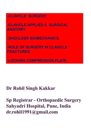 -CLAVICLE SURGERY
-CLAVICLE APPLIED & SURGICAL
ANATOMY.
-SHOULDER BIOMECHANICS.
-ROLE OF SURGERY IN CLAVICLE
FRACTURES.
-LOCKING COMPRESSION PLATE.
Dr Rohil Singh Kakkar
Sp Registrar - Orthopaedic Surgery
Sahyadri Hospital, Pune, India
dr.rohil1991@gmail.com
 
