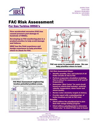 HRST INC.
6557 City West Parkway
EDEN PRAIRIE, MN 55344, USA
TEL. 1 952 833 1427  FAX 1 952 833 1429
www.hrstinc.com info@hrstinc.com
FAC Risk Assessment
For Gas Turbine HRSG’s
INSPECTION
ANALYSIS
DESIGN UPGRADES
TECHNICAL ADVISORS
TRAINING
July 21, 2008
FAC Risk Assessment Steps:
• Identify quantity, size, and material of all
boiler circuits at risk to FAC
• Perform evaporator circulation modeling.
This is critical for assessment of IP and LP
Evaporators!
• Determine “Risk Factor” for each circuit
based on criteria that includes material,
velocity, temperature, shear factor and
steam quality.
• Review water chemistry targets & history.
• Provide report with a prioritized list of
boiler locations at risk to FAC wear.
Benefits:
• Client utilizes the prioritized list to plan
their FAC outage testing program.
• Client utilizes prioritized list to determine
“where else” to check if FAC wear is found.
FAC can occur in numerous areas. We can
help prioritize where to look!
Flow accelerated corrosion (FAC) has
caused pressure part damage in
hundreds of HRSGs.
Developing an FAC monitoring plan is a
prudent practice to help avoid damage
and failures.
HRST has the field experience and
design experience to help prioritize
where to check for FAC.
FAC Risk Assessment engineering
locates potential problem areas.
REPORT EXAMPLE PAGE
REPORT EXAMPLE PAGE
 