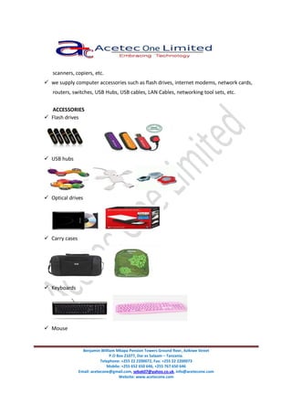 Benjamin William Mkapa Pension Towers Ground floor, Azikiwe Street
P.O Box 21077, Dar es Salaam – Tanzania.
Telephone: +255 22 2200072, Fax: +255 22 2200073
Mobile: +255 652 650 646, +255 767 650 646
Email: acetecone@gmail.com, sebak07@yahoo.co.uk, info@acetecone.com
Website: www.acetecone.com
scanners, copiers, etc.
we supply computer accessories such as flash drives, internet modems, network cards,
routers, switches, USB Hubs, USB cables, LAN Cables, networking tool sets, etc.
ACCESSORIES
Flash drives
USB hubs
Optical drives
Carry cases
Keyboards
Mouse
 