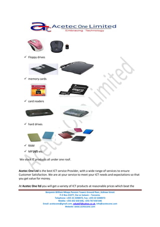 Benjamin William Mkapa Pension Towers Ground floor, Azikiwe Street
P.O Box 21077, Dar es Salaam – Tanzania.
Telephone: +255 22 2200072, Fax: +255 22 2200073
Mobile: +255 652 650 646, +255 767 650 646
Email: acetecone@gmail.com, sebak07@yahoo.co.uk, info@acetecone.com
Website: www.acetecone.com
Floppy drives
memory cards
card readers
hard drives
RAM
MP3/4/5 etc.
We stock IT products all under one roof.
Acetec One Ltd is the best ICT service Provider, with a wide range of services to ensure
Customer Satisfaction. We are at your service to meet your ICT needs and expectations so that
you get value for money.
At Acetec One ltd you will get a variety of ICT products at reasonable prices which beat the
 